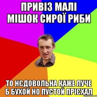 привіз малі мішок сирої риби то нєдовольна каже луче б бухой но пустой прієхал