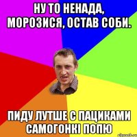 ну то ненада, морозися, остав соби. пиду лутше с пациками самогонкі попю