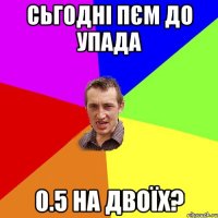 сьгодні пєм до упада 0.5 на двоїх?