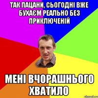 так пацани, сьогодні вже бухаєм реально без приключеній мені вчорашнього хватило