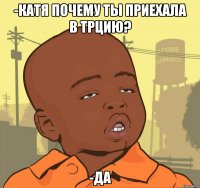 -катя почему ты приехала в трцию? -да