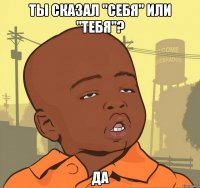 ты сказал "себя" или "тебя"? да