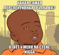 какая самая перспективная группа вк? ответ у меня на стене, nigga