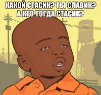 какой стасик? ты славик? а кто тогда стасик? 