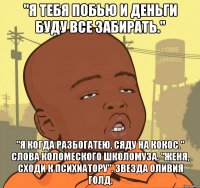 "я тебя побью и деньги буду все забирать." "я когда разбогатею, сяду на кокос." слова коломеского школомуза. "женя, сходи к психиатору". звезда оливия голд.