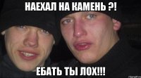 наехал на камень ?! ебать ты лох!!!