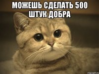 можешь сделать 500 штук добра 