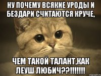 ну почему всякие уроды и бездари считаются круче, чем такой талант,как леуш любич??!!!