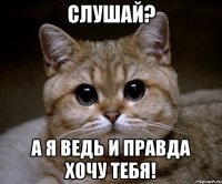 слушай? а я ведь и правда хочу тебя!