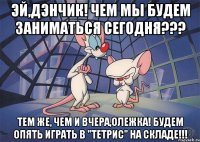 эй,дэнчик! чем мы будем заниматься сегодня??? тем же, чем и вчера,олежка! будем опять играть в "тетрис" на складе!!!