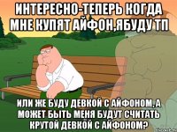 интересно-теперь когда мне купят айфон,ябуду тп или же буду девкой с айфоном, а может быть меня будут считать крутой девкой с айфоном?