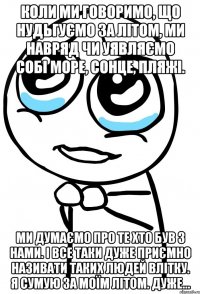 коли ми говоримо, що нудьгуємо за літом, ми навряд чи уявляємо собі море, сонце, пляжі. ми думаємо про те хто був з нами. і все таки дуже приємно називати таких людей влітку. я сумую за моїм літом. дуже...