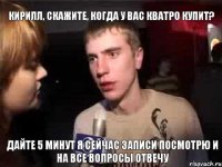 кирилл, скажите, когда у вас кватро купит? дайте 5 минут я сейчас записи посмотрю и на все вопросы отвечу