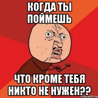 когда ты поймешь что кроме тебя никто не нужен??