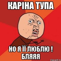 каріна тупа но я її люблю ! бляяя