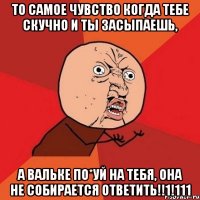 то самое чувство когда тебе скучно и ты засыпаешь, а вальке по*уй на тебя, она не собирается ответить!!1!111