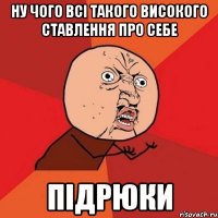 ну чого всі такого високого ставлення про себе підрюки