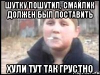 шутку пошутил, смайлик должен был поставить хули тут так грустно