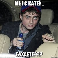 мы с катей.. бухаете???