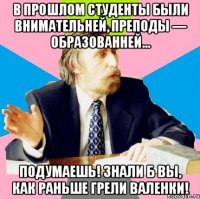 в прошлом студенты были внимательней, преподы — образованней... подумаешь! знали б вы, как раньше грели валенки!