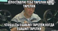 я поставлю тебе тарелки на тарелки чтобы ты ешабил тарелки когда ебашил тарелки