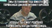 мы установим тебе вместо тормозных дисков internet explorer чтобы ты смог реально тормозить когда тормозишь