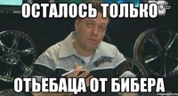 осталось только отьебаца от бибера