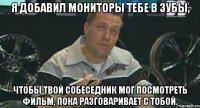 я добавил мониторы тебе в зубы, чтобы твой собеседник мог посмотреть фильм, пока разговаривает с тобой.