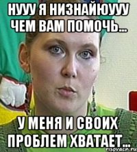 нууу я низнайюууу чем вам помочь... у меня и своих проблем хватает...