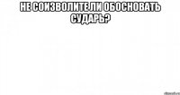 не соизволите ли обосновать сударь? 