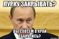 лурку закрывать? вы совсем в край ебанулись?