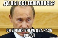 да вы обе ебанулись? он у меня вчера два раза сосал