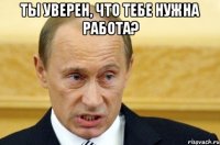 ты уверен, что тебе нужна работа? 