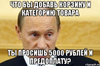 что бы добавь корзину и категорию товара ты просишь 5000 рублей и предоплату?