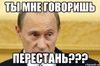 ты мне говоришь перестань???