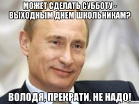 может сделать субботу - выходным днем школьникам? володя, прекрати, не надо!