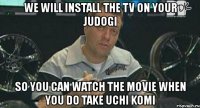 we will install the tv on your judogi so you can watch the movie when you do take uchi komi