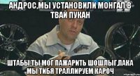 андрос,мы установили монгал в твай пукан штабы ты мог пажарить шошлыг,пака мы тибя траллируем кароч