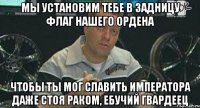 мы установим тебе в задницу флаг нашего ордена чтобы ты мог славить императора даже стоя раком, ебучий гвардеец