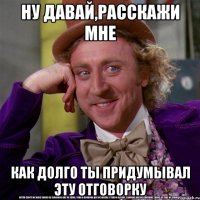 ну давай,расскажи мне как долго ты придумывал эту отговорку