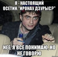 я - настоящий осетин."иронау дзурыс?" нее, я все понимаю, но не говорю