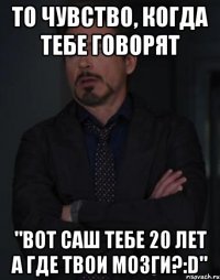 то чувство, когда тебе говорят "вот саш тебе 20 лет а где твои мозги?:d"