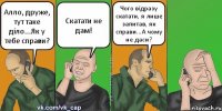 Алло, друже, тут таке діло...Як у тебе справи? Скатати не дам! Чого відразу скатати, я лише запитав, як справи...А чому не даси?