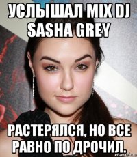 услышал mix dj sasha grey растерялся, но все равно по дрочил.