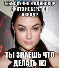 тебе скучно и одиноко? никто не берёт во взвод? ты знаешь что делать ж)