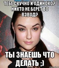 тебе скучно и одиноко? никто не берёт во взвод? ты знаешь что делать ;)