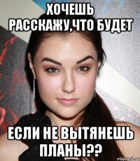 хочешь расскажу,что будет если не вытянешь планы??