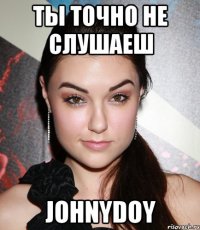 ты точно не слушаеш johnydoy