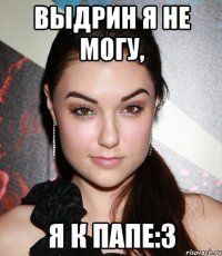 выдрин я не могу, я к папе:3