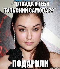 - "откуда у тебя тульский самовар?" подарили